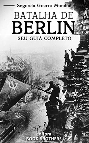 Capa do livro: Batalha de Berlim: Um guia completo para a história das batalhas de Stalingrado a Berlim, A Batalha de Oder-Neisse, a participação dos Russos e os últimos dias de Adolf Hitler - Ler Online pdf