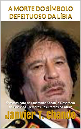 Capa do livro: A MORTE DO SÍMBOLO DEFEITUOSO DA LÍBIA: O assassinato de Muammar Kadafi, a Desordem do País e os Tremores Resultantes na África - Ler Online pdf