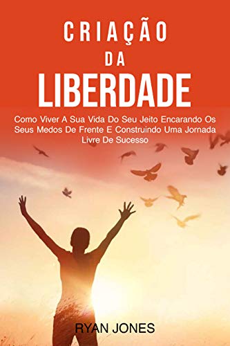 Livro PDF Criação Da Liberdade: Como Viver A Sua Vida Do Seu Jeito Encarando Os Seus Medos De Frente E Construindo Uma Jornada Livre De Sucesso