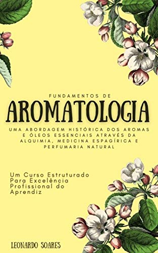Livro PDF FUNDAMENTOS DE AROMATOLOGIA : Uma Abordagem Histórica dos Aromas e Óleos Essenciais Através da Alquimia, Medicina Espagírica e Perfumaria Natural – Um Curso Estruturado