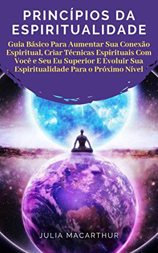 Livro PDF: Princípios Da Espiritualidade: Guia Básico Para Aumentar Sua Conexão Espiritual, Criar Técnicas Espirituais Com Você E Seu Eu Superior E Evoluir Sua Espiritualidade Para O Próximo Nível