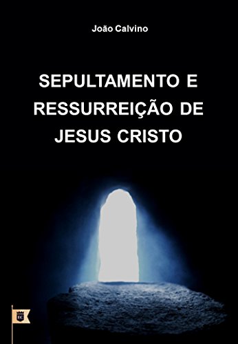 Livro PDF: Sepultamento e Ressurreição de Jesus Cristo, por João Calvino: O Oitavo de uma Série de 8 Sermões sobre a Paixão de Cristo