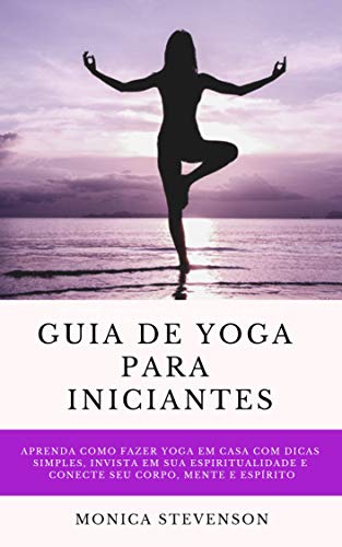 Livro PDF Guia De Yoga Para Iniciantes: Aprenda Como Fazer Yoga Em Casa Com Dicas Simples, Invista Em Sua Espiritualidade E Conecte Seu Corpo, Mente E Espírito