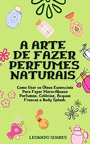 Livro PDF A ARTE DE FAZER PERFUMES NATURAIS: Como Usar os Óleos Essenciais Para Fazer Maravilhosos Perfumes, Colônias, Ácquas Frescas e Body Splash